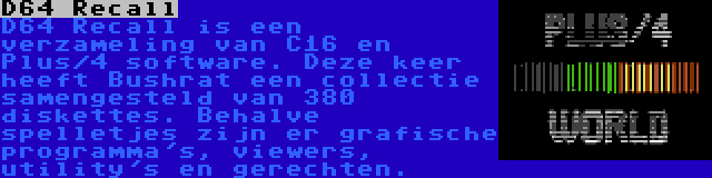 D64 Recall | D64 Recall is een verzameling van C16 en Plus/4 software. Deze keer heeft Bushrat een collectie samengesteld van 380 diskettes. Behalve spelletjes zijn er grafische programma's, viewers, utility's en gerechten.