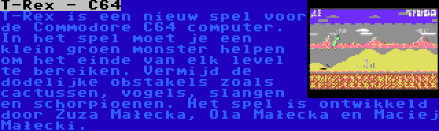 T-Rex - C64 | T-Rex is een nieuw spel voor de Commodore C64 computer. In het spel moet je een klein groen monster helpen om het einde van elk level te bereiken. Vermijd de dodelijke obstakels zoals cactussen, vogels, slangen en schorpioenen. Het spel is ontwikkeld door Zuza Małecka, Ola Małecka en Maciej Małecki.