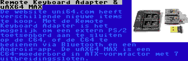 Remote Keyboard Adapter &  uAX64 MAX | De website uni64.com heeft verschillende nieuwe items te koop. Met de Remote Keyboard Adapter is het mogelijk om een extern PS/2 toetsenbord aan te sluiten op de C64, of de C64 te bedienen via Bluetooth en een Android-app. De uAX64 MAX is een C64-moederbord in ATX-vormfactor met 7 uitbreidingssloten.