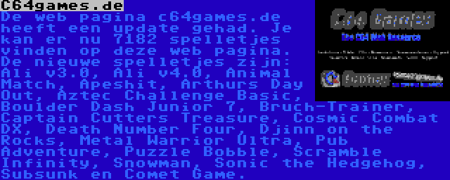 C64games.de | De web pagina c64games.de heeft een update gehad. Je kan er nu 7182 spelletjes vinden op deze web pagina. De nieuwe spelletjes zijn: Ali v3.0, Ali v4.0, Animal Match, Apeshit, Arthurs Day Out, Aztec Challenge Basic, Boulder Dash Junior 7, Bruch-Trainer, Captain Cutters Treasure, Cosmic Combat DX, Death Number Four, Djinn on the Rocks, Metal Warrior Ultra, Pub Adventure, Puzzle Bobble, Scramble Infinity, Snowman, Sonic the Hedgehog, Subsunk en Comet Game.