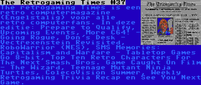 The Retrogaming Times #37 | The retrogaming Times is een retro computermagazine (Engelstalig) voor alle retro computerfans. In deze editie: Prepare to Qualify, Upcoming Events, More C64! - Going Rogue, Don's Desk - Vectrexenstein Revisited, RoboWarrior (NES), SMS Memories: Capitalism and Warfare - Tabletop Games Go 8-bit, Top Ten Retro Characters For The Next Smash Bros. Game Caught On Film - The Wizard, Teenage Mutant Ninja Turtles, ColecoVision Summer, Weekly Retrogaming Trivia Recap en See You Next Game.