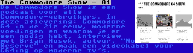 The Commodore Show - 01 | De Commodore Show is een podcast voor alle Commodore-gebruikers. In deze aflevering: Commodore 64 in de 21e eeuw, moderne voedingen en waarom je er een nodig hebt, interview met Brian Husek, auteur, No Reserve en maak een videokabel voor C64ing op moderne tv's.