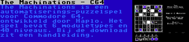 The Machinations - C64 | The Machinations is een automatiserings-puzzelspel voor Commodore 64, ontwikkeld door Haplo. Het spel bevat 6 moduletypes en 40 niveaus. Bij de download zit een handleiding.