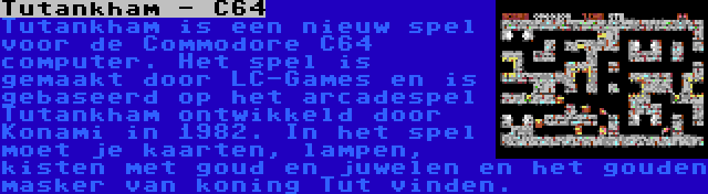 Tutankham - C64 | Tutankham is een nieuw spel voor de Commodore C64 computer. Het spel is gemaakt door LC-Games en is gebaseerd op het arcadespel Tutankham ontwikkeld door Konami in 1982. In het spel moet je kaarten, lampen, kisten met goud en juwelen en het gouden masker van koning Tut vinden.