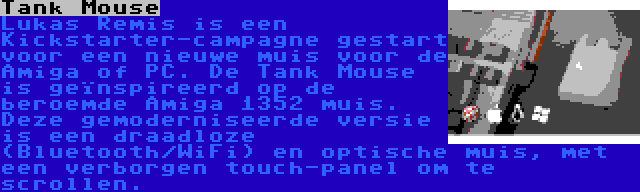 Tank Mouse | Lukas Remis is een Kickstarter-campagne gestart voor een nieuwe muis voor de Amiga of PC. De Tank Mouse is geïnspireerd op de beroemde Amiga 1352 muis. Deze gemoderniseerde versie is een draadloze (Bluetooth/WiFi) en optische muis, met een verborgen touch-panel om te scrollen.