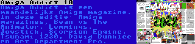 Amiga Addict 10 | Amiga Addict is een maandelijks Amiga magazine. In deze editie: Amiga magazines, Bean vs The Animator, Lemmings, Joystick, Scorpion Engine, Tsunami 1230, David Dunklee en Art Department Pro.