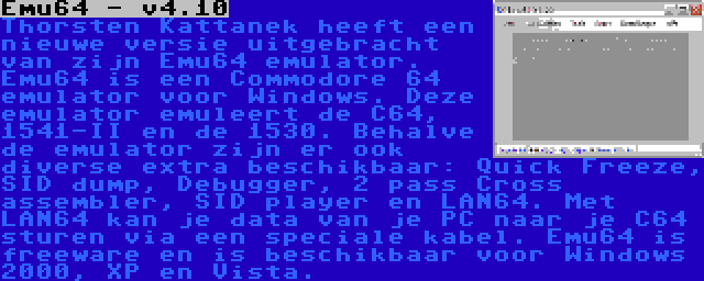 Emu64 - v4.10 | Thorsten Kattanek heeft een nieuwe versie uitgebracht van zijn Emu64 emulator. Emu64 is een Commodore 64 emulator voor Windows. Deze emulator emuleert de C64, 1541-II en de 1530. Behalve de emulator zijn er ook diverse extra beschikbaar: Quick Freeze, SID dump, Debugger, 2 pass Cross assembler, SID player en LAN64. Met LAN64 kan je data van je PC naar je C64 sturen via een speciale kabel. Emu64 is freeware en is beschikbaar voor Windows 2000, XP en Vista.