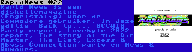 RapidNews #22 | Rapid News is een diskettemagazine (Engelstalig) voor de Commodore-gebruiker. In deze editie: Back to..., BCC#16 Party report, Lovebyte 2022 report, The story of the Dir Master, The List, Excess & Abyss Connection party en News & Rumours.
