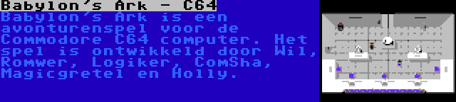 Babylon's Ark - C64 | Babylon's Ark is een avonturenspel voor de Commodore C64 computer. Het spel is ontwikkeld door Wil, Romwer, Logiker, ComSha, Magicgretel en Holly.