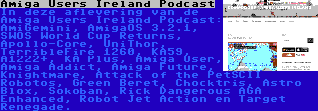 Amiga Users Ireland Podcast | In deze aflevering van de Amiga Users Ireland Podcast: AmiGemini, AmigaOS 3.2.1, SWOS World Cup Returns, Apollo-Core, UniThor, TerribleFire 1260, KA59, A1222+, KA Plus, Amiga User, Amiga Addict, Amiga Future, Knightmare, Attack of the PetSCII Robotos, Green Beret, Chocktris, Astro Blox, Sokoban, Rick Dangerous AGA Enhanced, Robot Jet Action en Target Renegade.