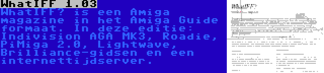 WhatIFF 1.03 | WhatIFF? is een Amiga magazine in het Amiga Guide formaat. In deze editie: Indivision AGA MK3, Roadie, PiMiga 2.0, Lightwave, Brilliance-gidsen en een internettijdserver.