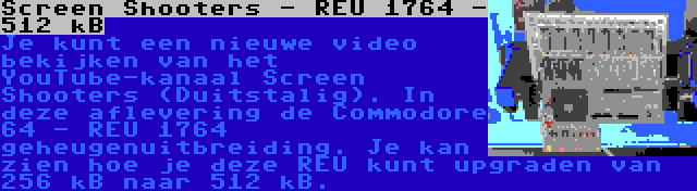 Screen Shooters - REU 1764 - 512 kB | Je kunt een nieuwe video bekijken van het YouTube-kanaal Screen Shooters (Duitstalig). In deze aflevering de Commodore 64 - REU 1764 geheugenuitbreiding. Je kan zien hoe je deze REU kunt upgraden van 256 kB naar 512 kB.