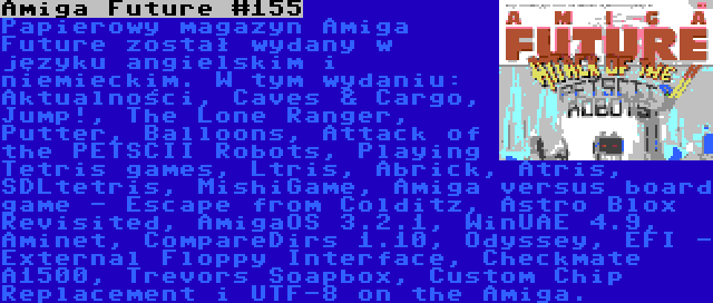 Amiga Future #155 | Papierowy magazyn Amiga Future został wydany w języku angielskim i niemieckim. W tym wydaniu: Aktualności, Caves & Cargo, Jump!, The Lone Ranger, Putter, Balloons, Attack of the PETSCII Robots, Playing Tetris games, Ltris, Abrick, Atris, SDLtetris, MishiGame, Amiga versus board game - Escape from Colditz, Astro Blox Revisited, AmigaOS 3.2.1, WinUAE 4.9, Aminet, CompareDirs 1.10, Odyssey, EFI - External Floppy Interface, Checkmate A1500, Trevors Soapbox, Custom Chip Replacement i UTF-8 on the Amiga.