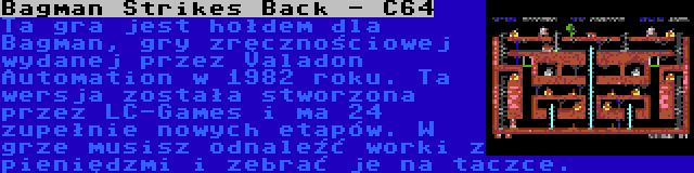 Bagman Strikes Back - C64 | Ta gra jest hołdem dla Bagman, gry zręcznościowej wydanej przez Valadon Automation w 1982 roku. Ta wersja została stworzona przez LC-Games i ma 24 zupełnie nowych etapów. W grze musisz odnaleźć worki z pieniędzmi i zebrać je na taczce.