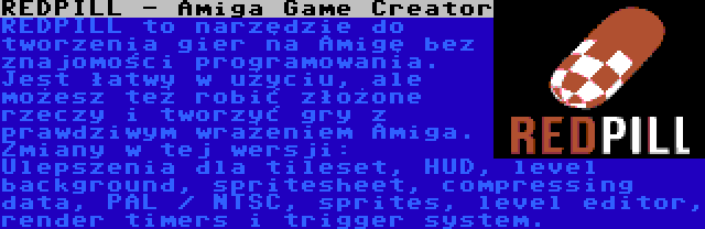 REDPILL - Amiga Game Creator | REDPILL to narzędzie do tworzenia gier na Amigę bez znajomości programowania. Jest łatwy w użyciu, ale możesz też robić złożone rzeczy i tworzyć gry z prawdziwym wrażeniem Amiga. Zmiany w tej wersji: Ulepszenia dla tileset, HUD, level background, spritesheet, compressing data, PAL / NTSC, sprites, level editor, render timers i trigger system.