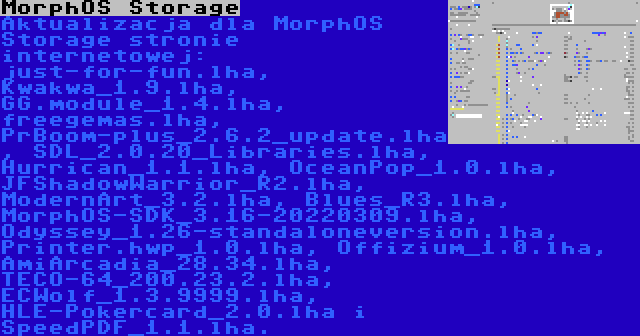 MorphOS Storage | Aktualizacja dla MorphOS Storage stronie internetowej: just-for-fun.lha, Kwakwa_1.9.lha, GG.module_1.4.lha, freegemas.lha, PrBoom-plus_2.6.2_update.lha, SDL_2.0.20_Libraries.lha, Hurrican_1.1.lha, OceanPop_1.0.lha, JFShadowWarrior_R2.lha, ModernArt_3.2.lha, Blues_R3.lha, MorphOS-SDK_3.16-20220309.lha, Odyssey_1.26-standaloneversion.lha, Printer.hwp_1.0.lha, Offizium_1.0.lha, AmiArcadia_28.34.lha, TECO-64_200.23.2.lha, ECWolf_1.3.9999.lha, HLE-Pokercard_2.0.lha i SpeedPDF_1.1.lha.