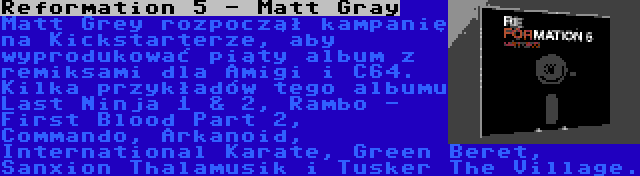 Reformation 5 - Matt Gray | Matt Grey rozpoczął kampanię na Kickstarterze, aby wyprodukować piąty album z remiksami dla Amigi i C64. Kilka przykładów tego albumu  Last Ninja 1 & 2, Rambo - First Blood Part 2, Commando, Arkanoid, International Karate, Green Beret, Sanxion Thalamusik i Tusker The Village.