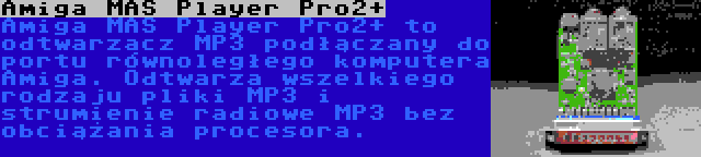 Amiga MAS Player Pro2+ | Amiga MAS Player Pro2+ to odtwarzacz MP3 podłączany do portu równoległego komputera Amiga. Odtwarza wszelkiego rodzaju pliki MP3 i strumienie radiowe MP3 bez obciążania procesora.