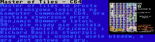 Master of Tiles - C64 | Master of Tiles to prosta gra planszowa logiczna na komputer Commodore C64. Gra została stworzona przez Benjamin Bommer w latach 90., ale nigdy nie została wydana. Daniel Krajzewicz i Richard Bayliss stworzyli nową muzykę i usunęli wiele błędów, a gra jest gotowa do gry.