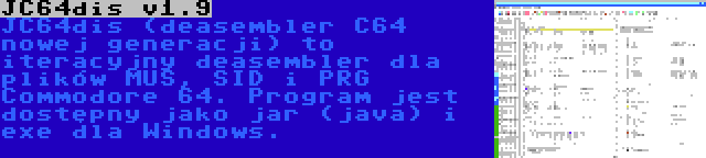 JC64dis v1.9 | JC64dis (deasembler C64 nowej generacji) to iteracyjny deasembler dla plików MUS, SID i PRG Commodore 64. Program jest dostępny jako jar (java) i exe dla Windows.