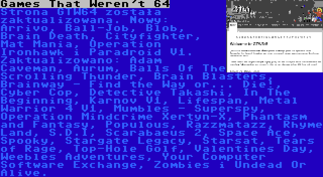 Games That Weren't 64 | Strona GTW64 została zaktualizowana. Nowy: Arrivo, Ball-Job, Blob, Brain Death, Cityfighter, Mat Mania, Operation Ironhawk i Paradroid V1. Zaktualizowano: Adam Caveman, Aurum, Balls Of The Scrolling Thunder, Brain Blasters, Brainway - Find the Way or... Die!, Cyber Cop, Detective Takashi, In The Beginning, Karnov V1, Lifespan, Metal Warrior 4 V1, Mumbles - Superspy, Operation Mindcrime Xertyn-X, Phantasm and Fantasy, Populous, Razzmatazz, Rhyme Land, S.D.I, Scarabaeus 2, Space Ace, Spooky, Stargate Legacy, Starsat, Tears of Rage, Top-Hole Golf, Valentines Day, Weebles Adventures, Your Computer Software Exchange, Zombies i Undead Or Alive.