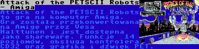 Attack of the PETSCII Robots - Amiga | Attack of the PETSCII Robots to gra na komputer Amiga. Gra została przekonwertowana na Amigę przez Vesa Halttunen i jest dostępna jako shareware. Funkcje  14 poziomów, obsługa kontrolera CD32 oraz grafika i dźwięk PET.