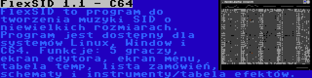 FlexSID 1.1 - C64 | FlexSID to program do tworzenia muzyki SID o niewielkich rozmiarach. Program jest dostępny dla systemów Linux, Window i C64. Funkcje: 5 graczy, ekran edytora, ekran menu, tabela temp, lista zamówień, schematy i instrumenty/tabela efektów.