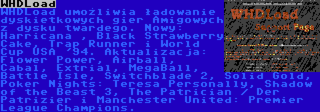 WHDLoad | WHDLoad umożliwia ładowanie dyskietkowych gier Amigowych z dysku twardego. Nowy: Harricana , Black Strawberry Cake, Trap Runner i World Cup USA '94. Aktualizacja: Flower Power, Airball, Cabal, Extrial, MegaBall, Battle Isle, Switchblade 2, Solid Gold, Poker Nights: Teresa Personally, Shadow of the Beast 3, The Patrician / Der Patrizier i Manchester United: Premier League Champions.