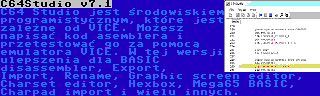 C64Studio v7.1 | C64 Studio jest środowiskiem programistycznym, które jest zależne od VICE. Możesz napisać kod asemblera i przetestować go za pomocą emulatora VICE. W tej wersji ulepszenia dla BASIC disassembler, Export, Import, Rename, Graphic screen editor, Charset editor, Hexbox, Mega65 BASIC, Charpad import i wielu innych.