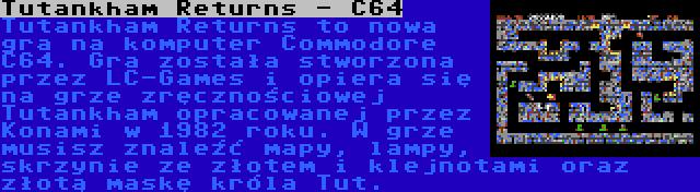 Tutankham Returns - C64 | Tutankham Returns to nowa gra na komputer Commodore C64. Gra została stworzona przez LC-Games i opiera się na grze zręcznościowej Tutankham opracowanej przez Konami w 1982 roku. W grze musisz znaleźć mapy, lampy, skrzynie ze złotem i klejnotami oraz złotą maskę króla Tut.