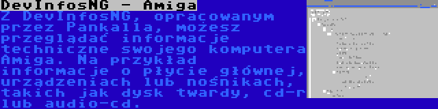 DevInfosNG - Amiga | Z DevInfosNG, opracowanym przez Pankalla, możesz przeglądać informacje techniczne swojego komputera Amiga. Na przykład informacje o płycie głównej, urządzeniach lub nośnikach, takich jak dysk twardy, cd-r lub audio-cd.