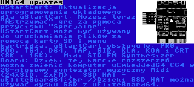 UNI64 updates | uStartCart:
Aktualizacja oprogramowania układowego dla uStartCart: Możesz teraz Wstrzymać grę za pomocą przycisku Specjalne. UStartCart może być używany do uruchamiania plików za pomocą karty SD i menu kartridża. uStartCart obsługuje: PRG, P00, T64, D64, TAP, SID, KLA, KOA i CRT (8K i 16K).

Midi SID FM Synthesizer Board:
Dzięki tej karcie rozszerzeń można zmienić komputer uEmbedded64 C64 w 26-głosowy syntezator muzyczny Midi (24xSID, 2xFM).

SSD HAT - uEliteBoard64:<br />Dzięki SSD HAT można używać dysku SSD z uEliteBoard64.