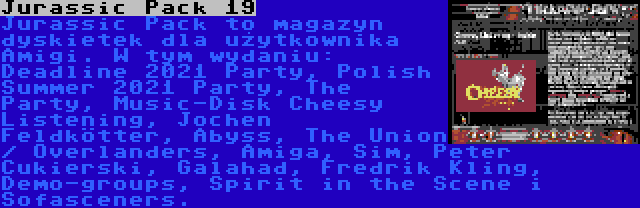 Jurassic Pack 19 | Jurassic Pack to magazyn dyskietek dla użytkownika Amigi. W tym wydaniu: Deadline 2021 Party, Polish Summer 2021 Party, The Party, Music-Disk Cheesy Listening, Jochen Feldkötter, Abyss, The Union / Overlanders, Amiga, Sim, Peter Cukierski, Galahad, Fredrik Kling, Demo-groups, Spirit in the Scene i Sofasceners.