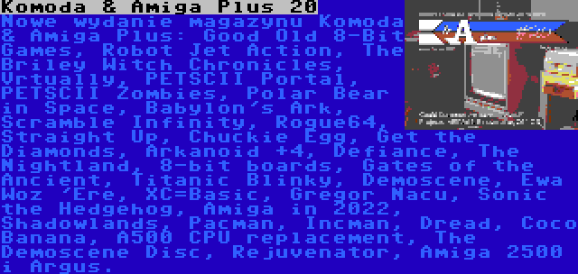 Komoda & Amiga Plus 20 | Nowe wydanie magazynu Komoda & Amiga Plus: Good Old 8-Bit Games, Robot Jet Action, The Briley Witch Chronicles, Vrtually, PETSCII Portal, PETSCII Zombies, Polar Bear in Space, Babylon's Ark, Scramble Infinity, Rogue64, Straight Up, Chuckie Egg, Get the Diamonds, Arkanoid +4, Defiance, The Nightland, 8-bit boards, Gates of the Ancient, Titanic Blinky, Demoscene, Ewa Woz 'Ere, XC=Basic, Gregor Nacu, Sonic the Hedgehog, Amiga in 2022, Shadowlands, Pacman, Incman, Dread, Coco Banana, A500 CPU replacement, The Demoscene Disc, Rejuvenator, Amiga 2500 i Argus.