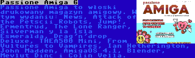 Passione Amiga 6 | Passione Amiga to włoski drukowany magazyn amigowy. W tym wydaniu: News, Attack of the Petscii Robots, Jump!, Ermentrud, The Lone Ranger, Silverman y la Isla Esmeralda, Drag'n'drop Deluxe, THEA500 Mini, From Vultures to Vampires, Ian Hetherington, John Madden, AmigaOS 4.1, Blender, Mevlut Dinc i Colin Vella.