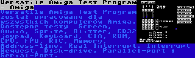 Versatile Amiga Test Program - Amiga | Versatile Amiga Test Program został opracowany dla wszystkich komputerów Amiga. Dostępne testy  Screen, Audio, Sprite, Blitter, CD32 joypad, Keyboard, CIA, ROM, CPU, FPU, RTC, Memory, Address-line, Real Interrupt, Interrupt Request, Disk-drive, Parallel-port i Serial-Port.