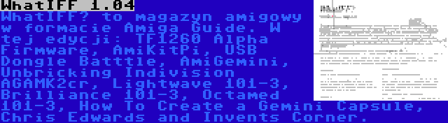 WhatIFF 1.04 | WhatIFF? to magazyn amigowy w formacie Amiga Guide. W tej edycji: TF1260 Alpha Firmware, AmiKitPi, USB Dongle Batttle, AmiGemini, Unbricking Indivision AGAMK2cr, Lightwave 101-3, Brilliance 101-3, Octamed 101-3, How To Create a Gemini Capsule, Chris Edwards and Invents Corner.