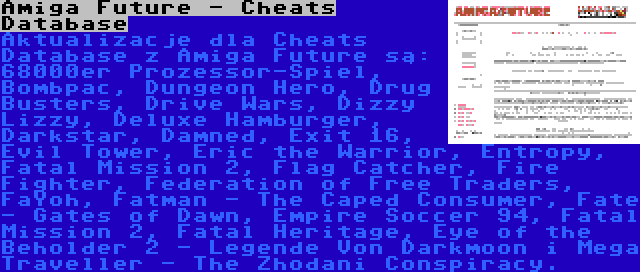 Amiga Future - Cheats Database | Aktualizacje dla Cheats Database z Amiga Future są: 68000er Prozessor-Spiel, Bombpac, Dungeon Hero, Drug Busters, Drive Wars, Dizzy Lizzy, Deluxe Hamburger, Darkstar, Damned, Exit 16, Evil Tower, Eric the Warrior, Entropy, Fatal Mission 2, Flag Catcher, Fire Fighter, Federation of Free Traders, FaYoh, Fatman - The Caped Consumer, Fate - Gates of Dawn, Empire Soccer 94, Fatal Mission 2, Fatal Heritage, Eye of the Beholder 2 - Legende Von Darkmoon i Mega Traveller - The Zhodani Conspiracy.