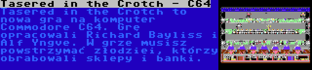 Tasered in the Crotch - C64 | Tasered in the Crotch to nowa gra na komputer Commodore C64. Grę opracowali Richard Bayliss i Alf Yngve. W grze musisz powstrzymać złodziei, którzy obrabowali sklepy i banki.