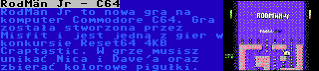 RodMän Jr - C64 | RodMän Jr to nowa gra na komputer Commodore C64. Gra została stworzona przez Misfit i jest jedną z gier w konkursie Reset64 4KB Craptastic. W grze musisz unikać Nica i Dave'a oraz zbierać kolorowe pigułki.