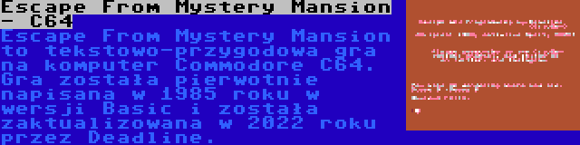 Escape From Mystery Mansion - C64 | Escape From Mystery Mansion to tekstowo-przygodowa gra na komputer Commodore C64. Gra została pierwotnie napisana w 1985 roku w wersji Basic i została zaktualizowana w 2022 roku przez Deadline.