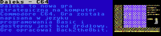 Daleks - C64 | Daleks to nowa gra strategiczna na komputer Commodore C64. Gra została napisana w języku programowania Basic i dostępny jest kod źródłowy. Grę opracował Back2the8bit.