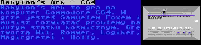 Babylon's Ark - C64 | Babylon's Ark to gra na komputer Commodore C64. W grze jesteś Samuelem Foxem i musisz rozwiązać problemy na dużym statku kosmicznym. Grę tworzą Wil, Romwer, Logiker, Magicgretel i Holly.