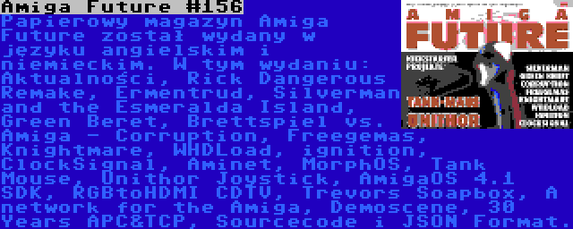 Amiga Future #156 | Papierowy magazyn Amiga Future został wydany w języku angielskim i niemieckim. W tym wydaniu: Aktualności, Rick Dangerous Remake, Ermentrud, Silverman and the Esmeralda Island, Green Beret, Brettspiel vs. Amiga - Corruption, Freegemas, Knightmare, WHDLoad, ignition, ClockSignal, Aminet, MorphOS, Tank Mouse, Unithor Joystick, AmigaOS 4.1 SDK, RGBtoHDMI CDTV, Trevors Soapbox, A network for the Amiga, Demoscene, 30 Years APC&TCP, Sourcecode i JSON Format.