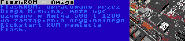 FlashROM - Amiga | FlashROM, opracowany przez Olega Mishina, może być używany w Amiga 500 i 1200 do zastąpienia oryginalnego Kickstart ROM pamięcią Flash.