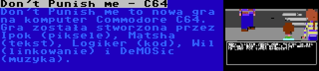 Don't Punish me - C64 | Don't Punish me to nowa gra na komputer Commodore C64. Gra została stworzona przez Ipok (piksele), Matsha (tekst), Logiker (kod), Wil (linkowanie) i DeMOSic (muzyka).