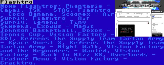 Flashtro | Nowe Flashtros: Phantasie - Cabal, TSK - STAG, Flashtro - Coco Banana, Scoopex - Air Supply, Flashtro - Air Supply, legend - Tiny Skweeks, Exodus - Magic Johnson Basketball, Doxos - Tennis Cup, Vision Factory - SDI, Kefrens The Supply Team Tartan Army - Space Quest 3, Kefrens The Supply Team Tartan Army - Night Walk, Vision Factory and The Beyonders - Wanted, Vision Factory - Back In Bizz 88, Overlords - Trainer Menu i Vision Factory - Cracktro.