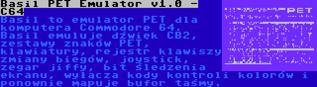 Basil PET Emulator v1.0 - C64 | Basil to emulator PET dla komputera Commodore 64. Basil emuluje dźwięk CB2, zestawy znaków PET, klawiatury, rejestr klawiszy zmiany biegów, joystick, zegar jiffy, bit śledzenia ekranu, wyłącza kody kontroli kolorów i ponownie mapuje bufor taśmy.