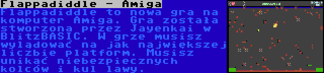 Flappadiddle - Amiga | Flappadiddle to nowa gra na komputer Amiga. Gra została stworzona przez Jayenkai w BlitzBASIC. W grze musisz wylądować na jak największej liczbie platform. Musisz unikać niebezpiecznych kolców i kul lawy.