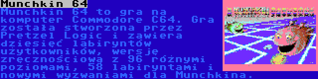 Munchkin 64 | Munchkin 64 to gra na komputer Commodore C64. Gra została stworzona przez Pretzel Logic i zawiera dziesięć labiryntów użytkowników, wersję zręcznościową z 96 różnymi poziomami, 58 labiryntami i nowymi wyzwaniami dla Munchkina.